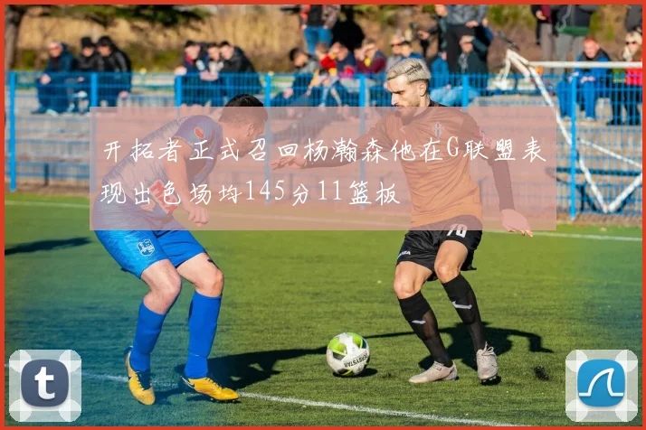 开拓者正式召回杨瀚森他在G联盟表现出色场均145分11篮板