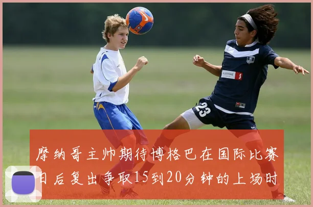 摩纳哥主帅期待博格巴在国际比赛日后复出争取15到20分钟的上场时间