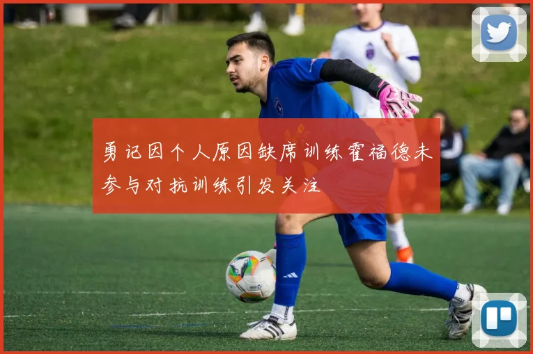 勇记因个人原因缺席训练霍福德未参与对抗训练引发关注