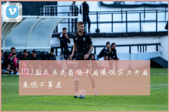 U23国足历史首场平局展现实力开局表现不算差