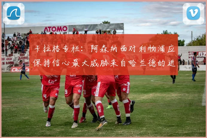 卡拉格专栏：阿森纳面对利物浦应保持信心最大威胁来自哈兰德的进攻能力
