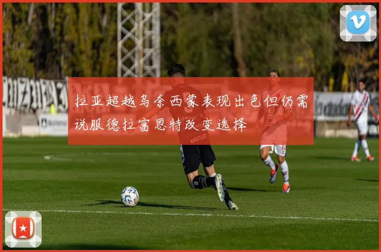 拉亚超越乌奈西蒙表现出色但仍需说服德拉富恩特改变选择