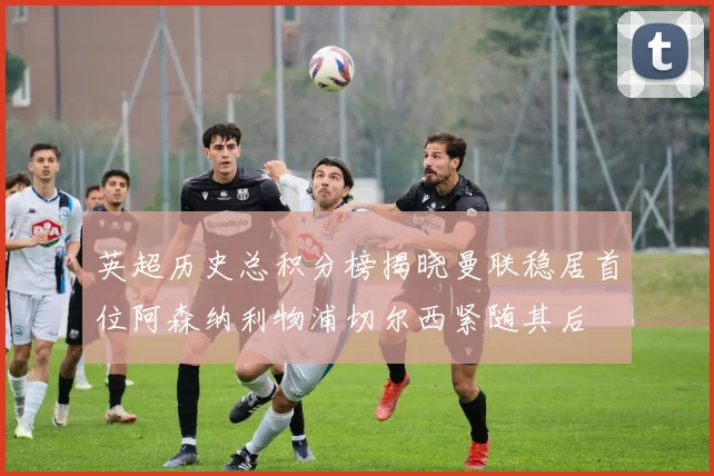 英超历史总积分榜揭晓曼联稳居首位阿森纳利物浦切尔西紧随其后