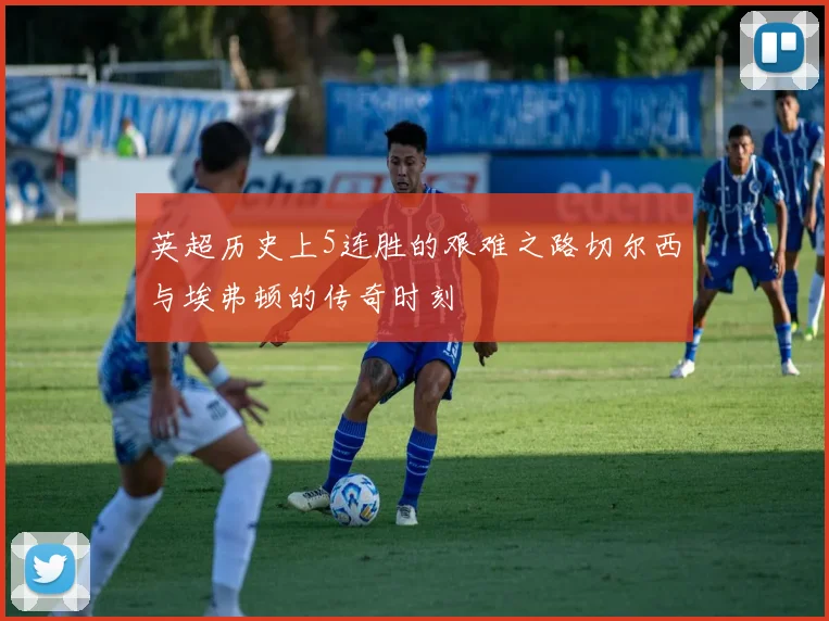 英超历史上5连胜的艰难之路切尔西与埃弗顿的传奇时刻