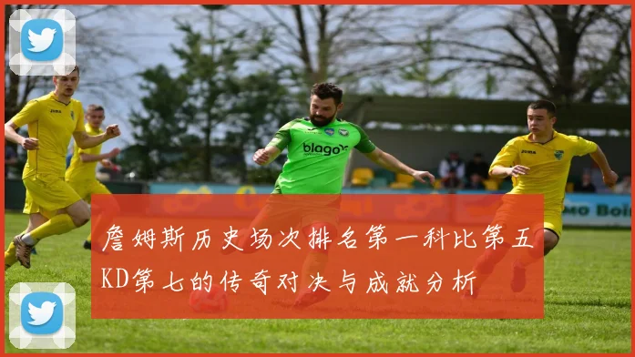 詹姆斯历史场次排名第一科比第五KD第七的传奇对决与成就分析