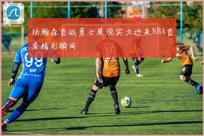 杨瀚森首战勇士展现实力迎来NBA首秀精彩瞬间