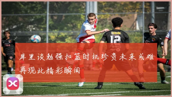 库里谈勉强扣篮时机珍贵未来或难再现此精彩瞬间