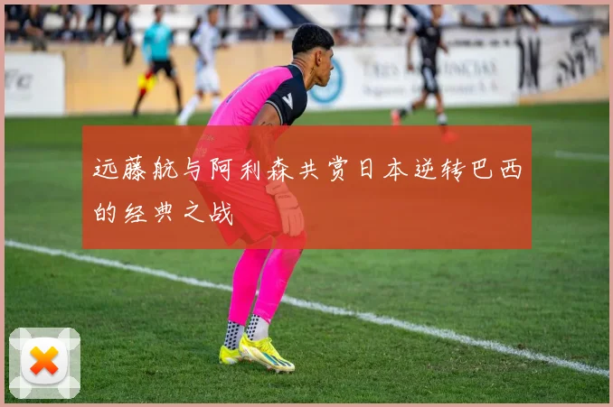 远藤航与阿利森共赏日本逆转巴西的经典之战