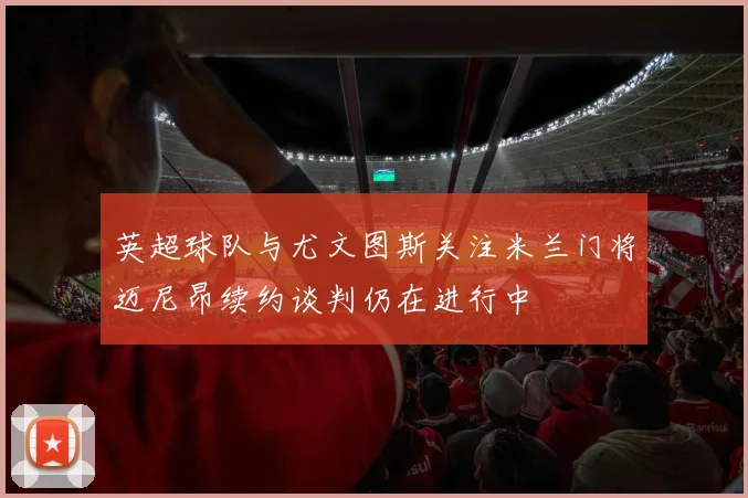 英超球队与尤文图斯关注米兰门将迈尼昂续约谈判仍在进行中