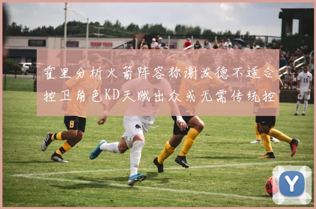 霍里分析火箭阵容称谢泼德不适合控卫角色KD天赋出众或无需传统控卫