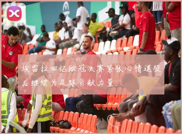 埃雷拉回忆欧冠决赛紧张心情退役后继续为足球贡献力量