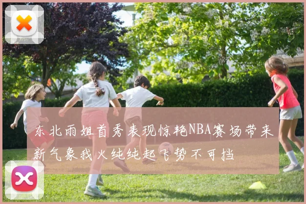 东北雨姐首秀表现惊艳NBA赛场带来新气象我火纯纯起飞势不可挡