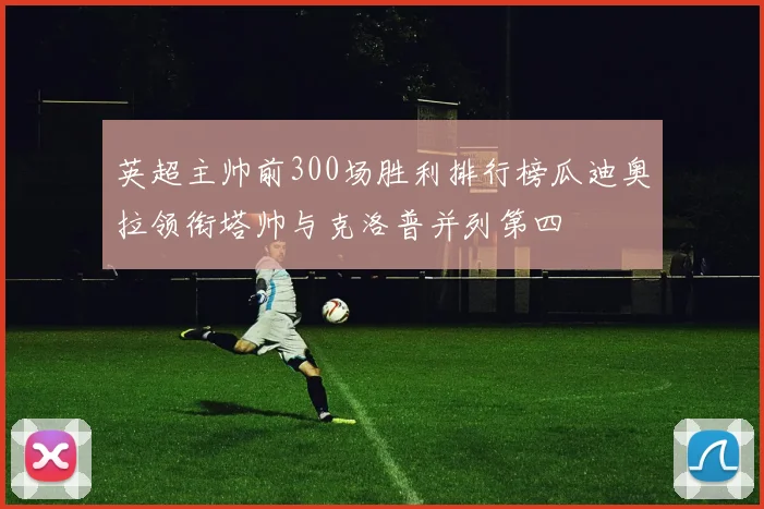英超主帅前300场胜利排行榜瓜迪奥拉领衔塔帅与克洛普并列第四