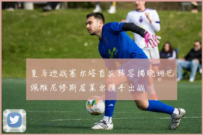 皇马迎战塞尔塔首发阵容揭晓姆巴佩维尼修斯居莱尔携手出战