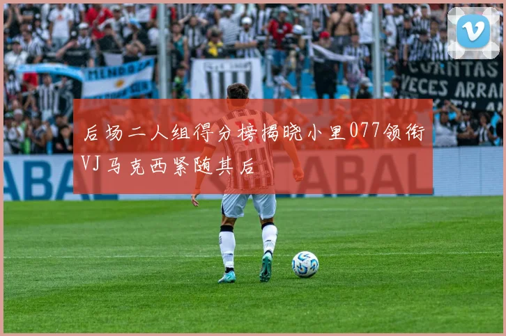 后场二人组得分榜揭晓小里077领衔VJ马克西紧随其后
