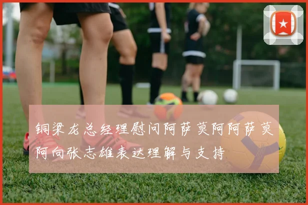 铜梁龙总经理慰问阿萨莫阿阿萨莫阿向张志雄表达理解与支持